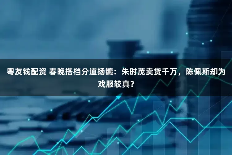 粤友钱配资 春晚搭档分道扬镳：朱时茂卖货千万，陈佩斯却为戏服较真？