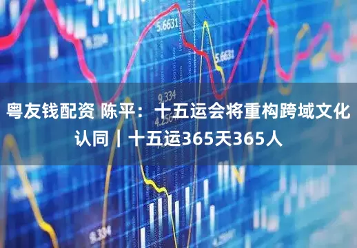 粤友钱配资 陈平：十五运会将重构跨域文化认同｜十五运365天365人