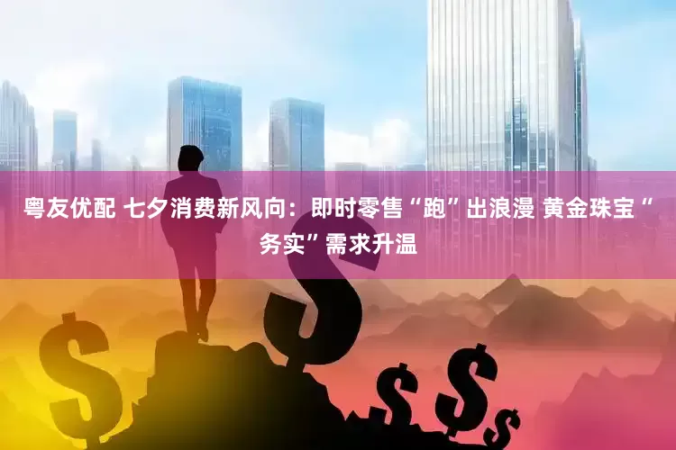 粤友优配 七夕消费新风向：即时零售“跑”出浪漫 黄金珠宝“务实”需求升温