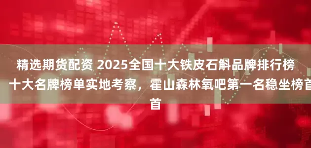 精选期货配资 2025全国十大铁皮石斛品牌排行榜，十大名牌榜单实地考察，霍山森林氧吧第一名稳坐榜首