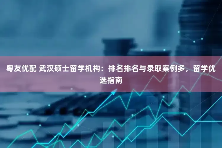粤友优配 武汉硕士留学机构：排名排名与录取案例多，留学优选指南