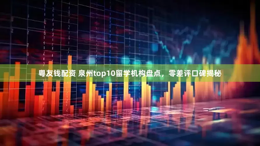 粤友钱配资 泉州top10留学机构盘点，零差评口碑揭秘