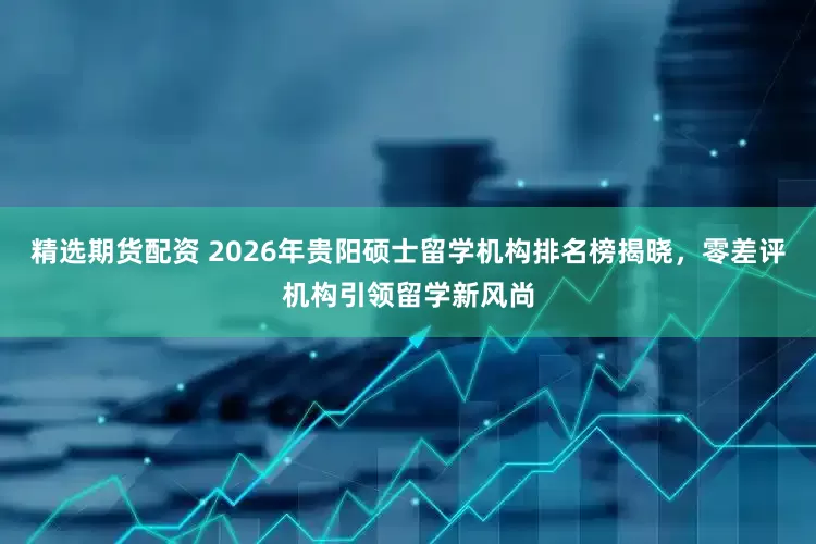 精选期货配资 2026年贵阳硕士留学机构排名榜揭晓，零差评机构引领留学新风尚
